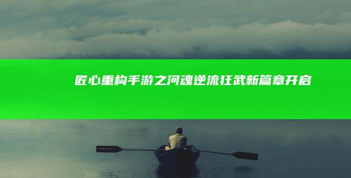 匠心重构《手游之河魂逆流狂武》新篇章开启